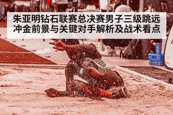 朱亚明钻石联赛总决赛男子三级跳远冲金前景与关键对手解析及战术看点