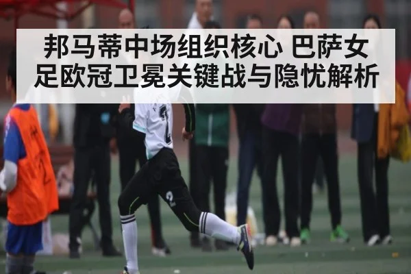 邦马蒂中场组织核心 巴萨女足欧冠卫冕关键战与隐忧解析
