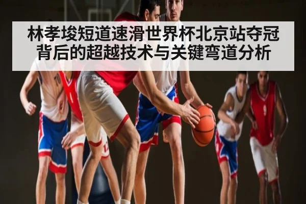 林孝埈短道速滑世界杯北京站夺冠背后的超越技术与关键弯道分析